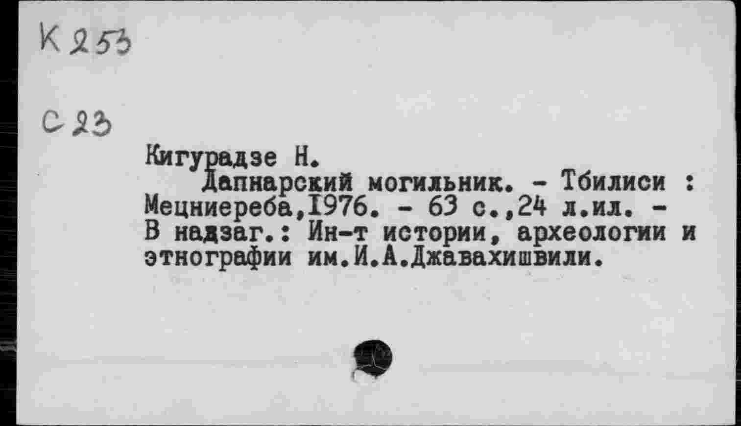 ﻿к
СІЬ
Кигурадзе Н.
Дапнарский могильник. - Тбилиси : Мецниереба,1976. - 63 с.,24 л.ил. -В надзаг.: Ин-т истории, археологии и этнографии им.И.А.Джавахишвили.